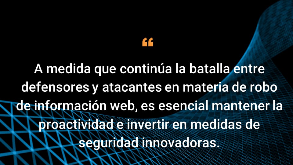 A medida que continúa la batalla entre defensores y atacantes en materia de robo de información web, es esencial mantener la proactividad e invertir en medidas de seguridad innovadoras.