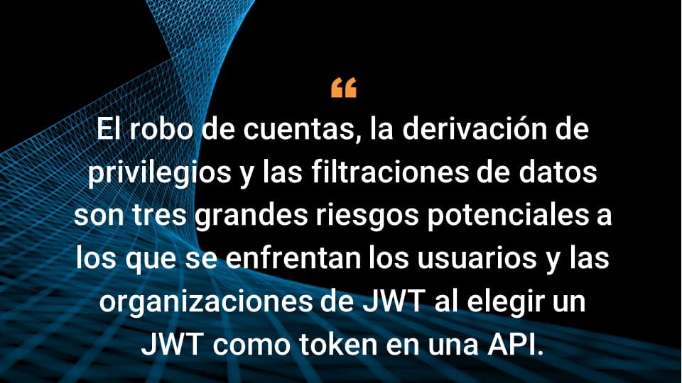 El robo de cuentas, la derivación de privilegios y las filtraciones de datos son tres grandes riesgos potenciales a los que se enfrentan los usuarios y las organizaciones de JWT al elegir un JWT como token en una API.