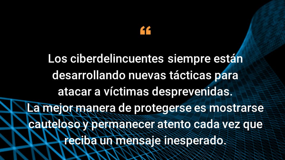 Los ciberdelincuentes siempre están desarrollando nuevas tácticas para atacar a víctimas desprevenidas.  La mejor manera de protegerse es mostrarse cauteloso y permanecer atento cada vez que reciba un mensaje inesperado.