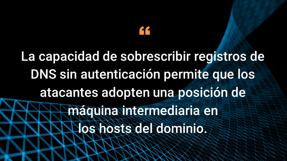 La capacidad de sobrescribir registros de DNS sin autenticación permite que los atacantes adopten una posición de equipo intermediario en los hosts del dominio.