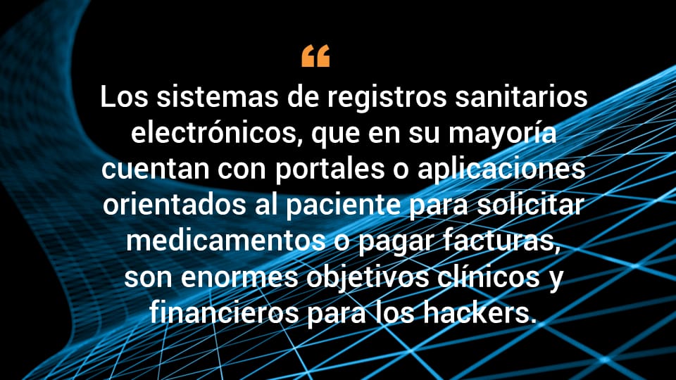 Los sistemas de registros sanitarios electrónicos, que en su mayoría cuentan con portales o aplicaciones orientados al paciente para solicitar medicamentos o pagar facturas, son objetivos clínicos y financieros de enorme valor para los hackers.