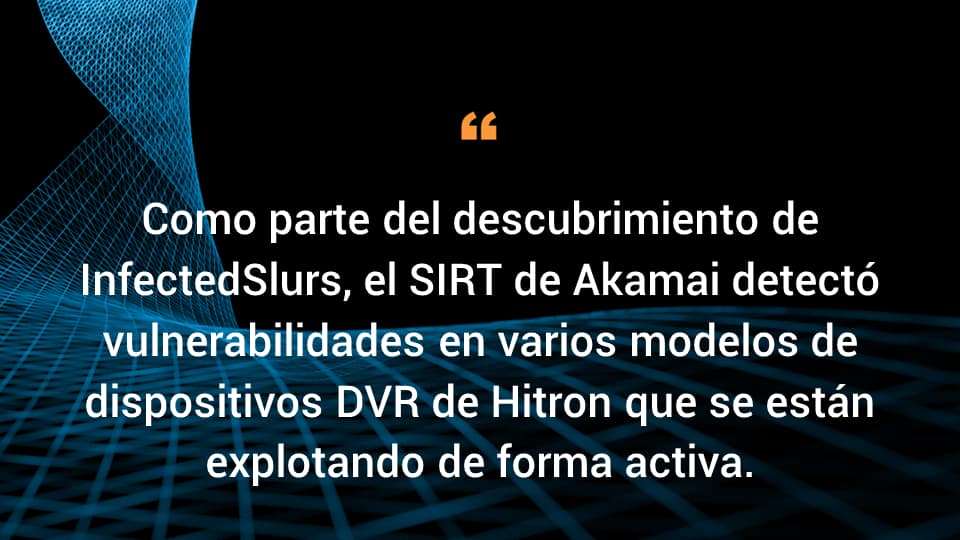 Como parte del descubrimiento de InfectedSlurs, el SIRT de Akamai detectó vulnerabilidades en varios modelos de dispositivos DVR de Hitron que se están explotando en el mundo real.