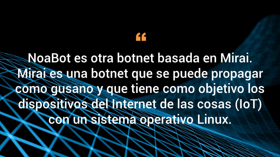 NoaBot es otra botnet basada en Mirai. Mirai es una botnet que se puede propagar como gusano y que tiene como objetivo los dispositivos del Internet de las cosas (IoT) con un sistema operativo Linux.