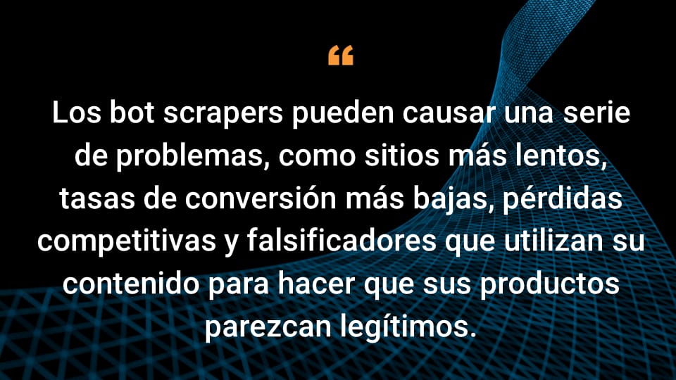 Los bot scrapers pueden causar una serie de problemas, como sitios más lentos, tasas de conversión más bajas, pérdidas competitivas y falsificadores que utilizan su contenido para hacer que sus productos parezcan legítimos.