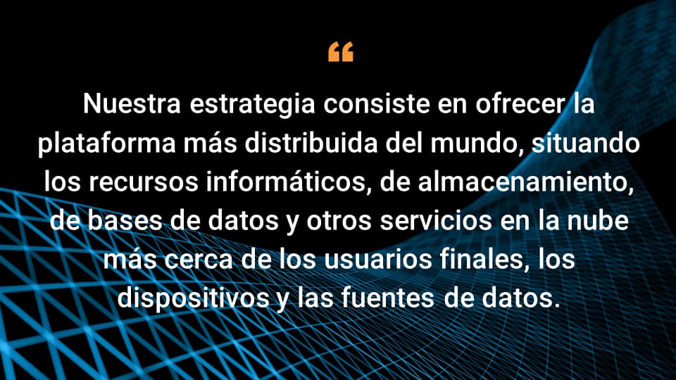 Nuestra estrategia consiste en ofrecer la plataforma más distribuida del mundo, situando los recursos informáticos, de almacenamiento, de bases de datos y otros servicios en la nube más cerca de los usuarios finales, los dispositivos y las fuentes de datos.