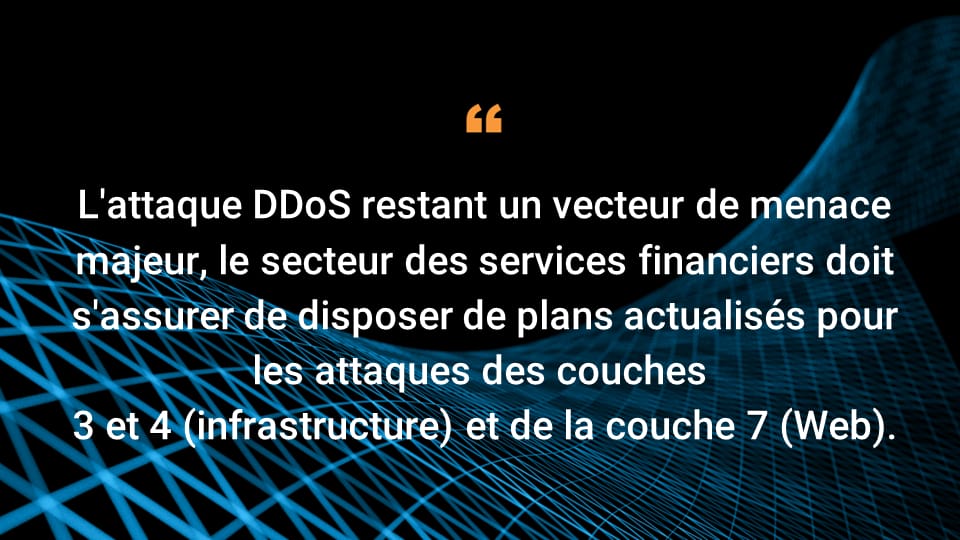 L'attaque DDoS restant un vecteur de menace majeur, le secteur des services financiers doit s'assurer de disposer de plans actualisés pour les attaques des couches 3 et 4 (infrastructure) et de la couche 7 (Web).