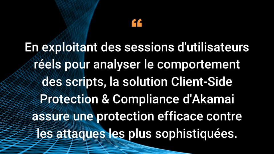 En exploitant des sessions d'utilisateurs réels pour analyser le comportement des scripts, la solution Client-Side Protection & Compliance d'Akamai assure une protection efficace contre les attaques les plus sophistiquées.