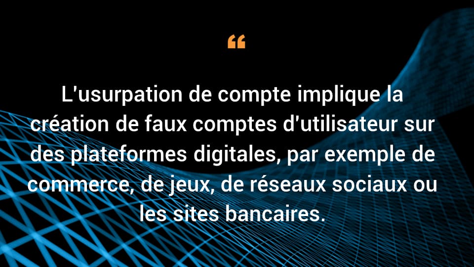 L'usurpation de compte implique la création de faux comptes d'utilisateur sur des plateformes digitales, par exemple de commerce, de jeux, de réseaux sociaux ou les sites bancaires. 