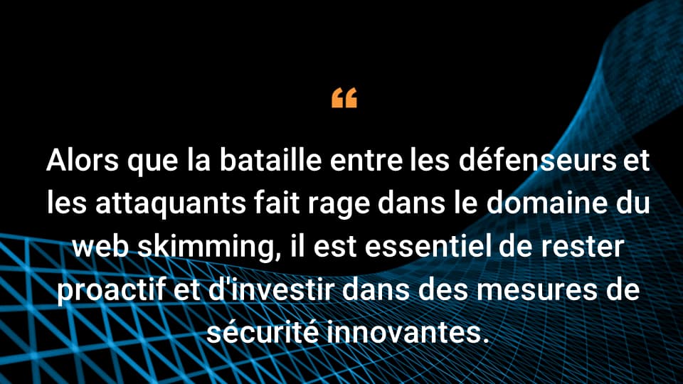 Alors que la bataille entre les défenseurs et les attaquants fait rage dans le domaine du web skimming, il est essentiel de rester proactif et d'investir dans des mesures de sécurité innovantes.