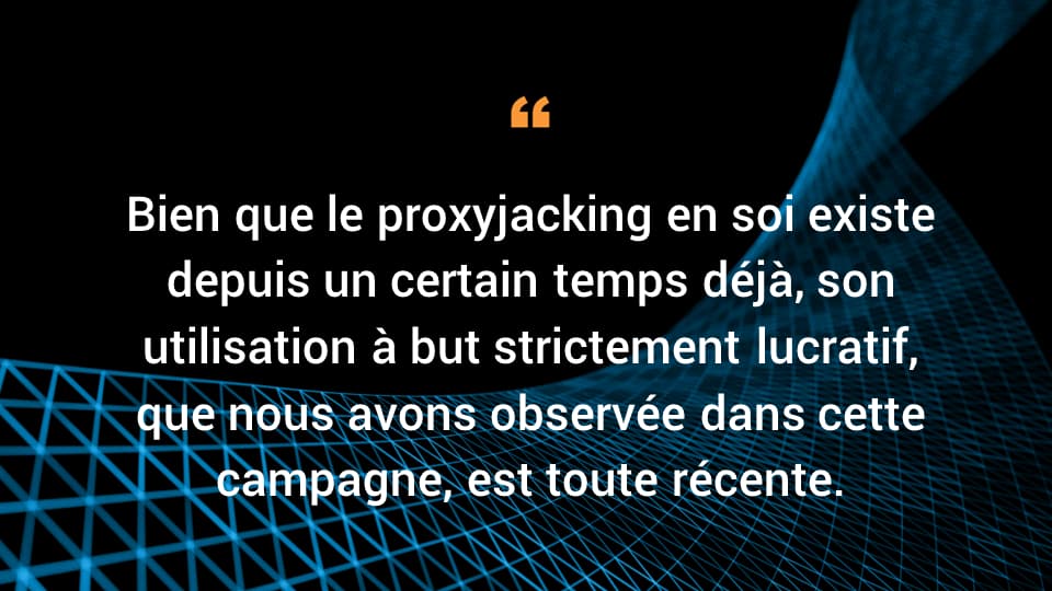 Bien que le proxyjacking en soi existe depuis un certain temps déjà, son utilisation à but strictement lucratif, que nous avons observée dans cette campagne, est toute récente.