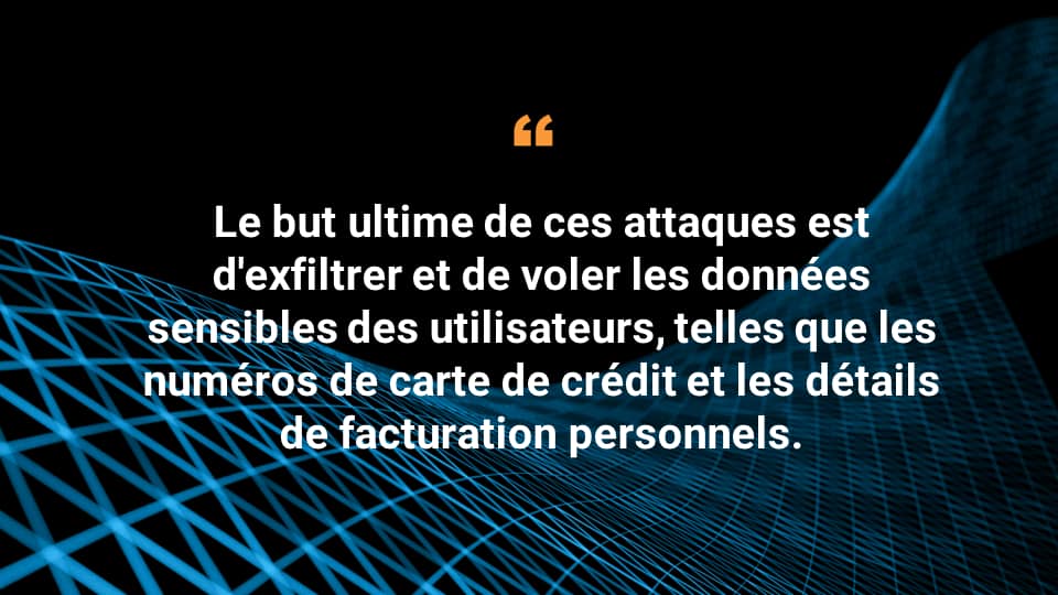 Le but ultime de ces attaques est d'exfiltrer et de voler les données sensibles des utilisateurs, telles que les numéros de carte de crédit et les détails de facturation personnels. 