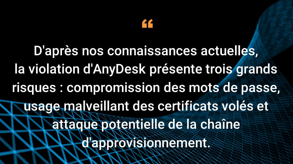 D'après ce que nous savons jusqu'à présent, il existe trois principaux risques liés à la violation d'AnyDesk : la compromission des mots de passe, l'utilisation malveillante de certificats volés et les attaques potentielles de la chaîne logistique.