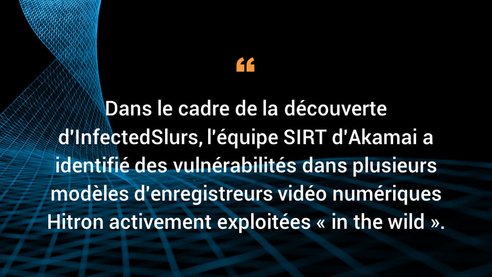 Dans le cadre de la découverte d'InfectedSlurs, l'équipe SIRT d'Akamai a identifié des vulnérabilités dans plusieurs modèles d'enregistreurs vidéo numériques Hitron activement exploitées « in the wild ».