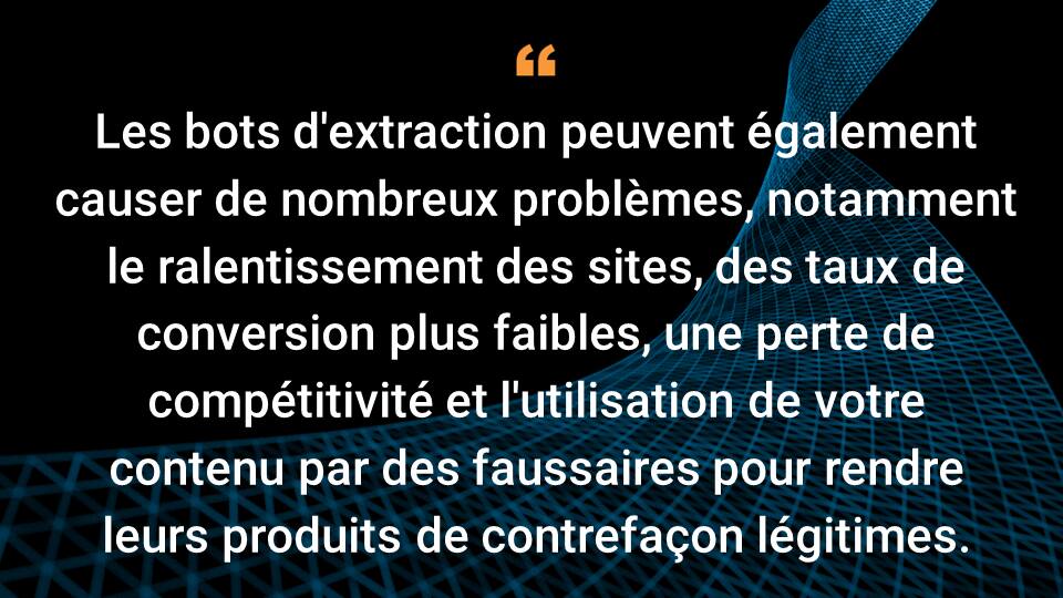 Les bots d'extraction peuvent également causer de nombreux problèmes, y compris le ralentissement des sites, des taux de conversion plus faibles, une perte de compétitivité et l'utilisation de votre contenu par des faussaires pour rendre leurs produits de contrefaçon légitimes.