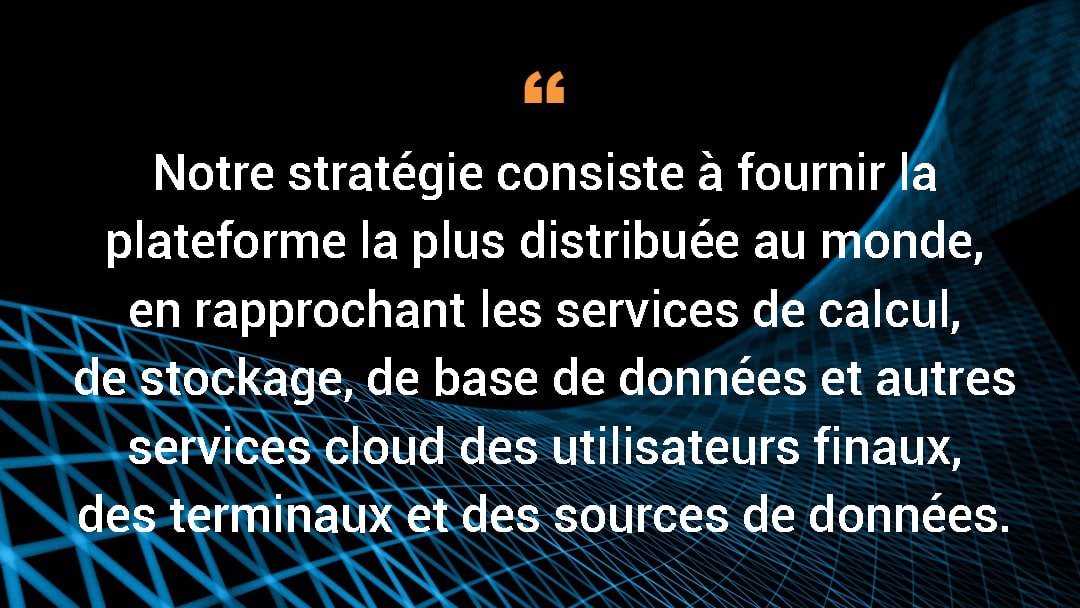 Notre stratégie consiste à fournir la plateforme la plus distribuée au monde, en rapprochant les services de calcul, de stockage, de base de données et autres services cloud des utilisateurs finaux, des terminaux et des sources de données.