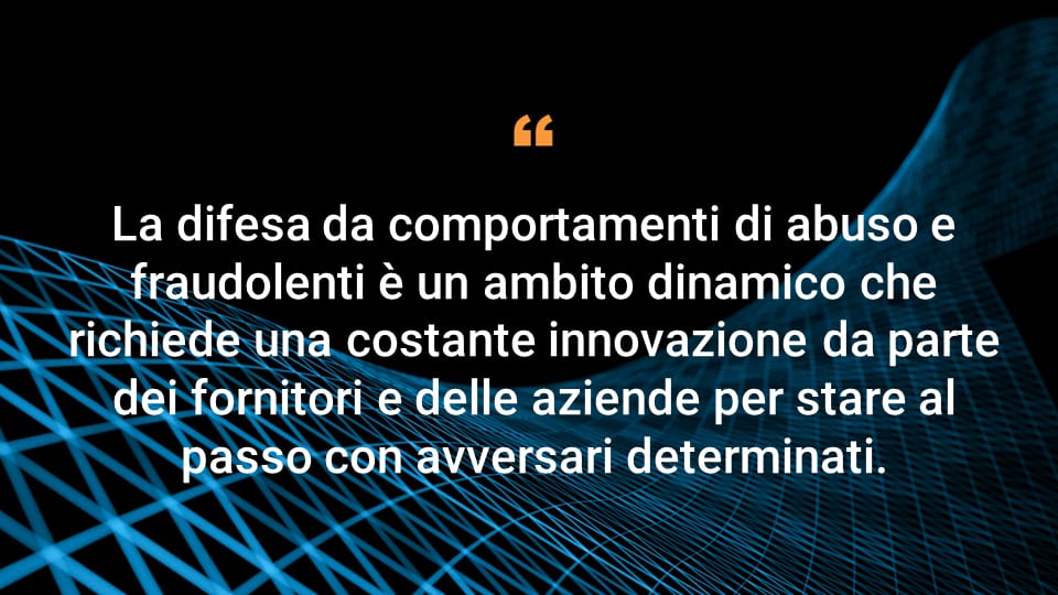 La difesa da comportamenti di abuso e fraudolenti è un ambito dinamico che richiede una costante innovazione da parte dei fornitori e delle aziende per stare al passo con avversari determinati.