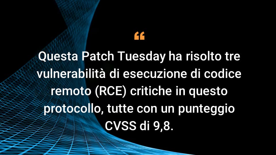 Questa Patch Tuesday ha risolto tre vulnerabilità di esecuzione di codice remoto (RCE) critiche in questo protocollo, tutte con un punteggio CVSS di 9,8.