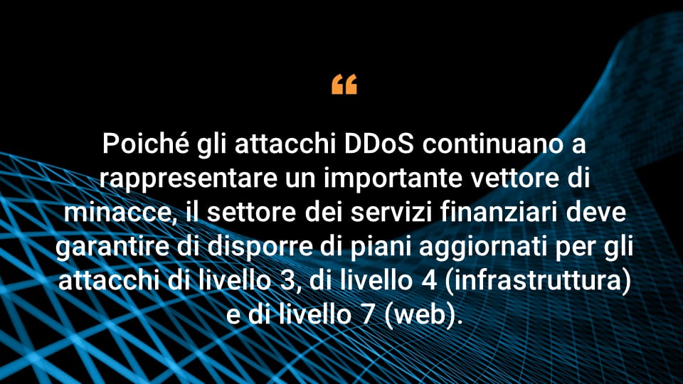 Poiché gli attacchi DDoS continuano a rappresentare un importante vettore di minacce, il settore dei servizi finanziari deve garantire di disporre di piani aggiornati per gli attacchi di livello 3, di livello 4 (infrastruttura) e di livello 7 (web).