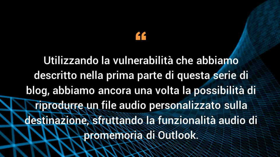 Utilizzando la vulnerabilità che abbiamo descritto nella prima parte di questa serie di blog, abbiamo ancora una volta la possibilità di riprodurre un file audio personalizzato sulla destinazione, sfruttando la funzionalità audio di promemoria di Outlook.