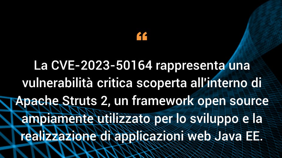 La CVE-2023-50164 rappresenta una vulnerabilità critica scoperta all'interno di Apache Struts 2, un framework open source ampiamente utilizzato per lo sviluppo e la realizzazione di applicazioni web Java EE.