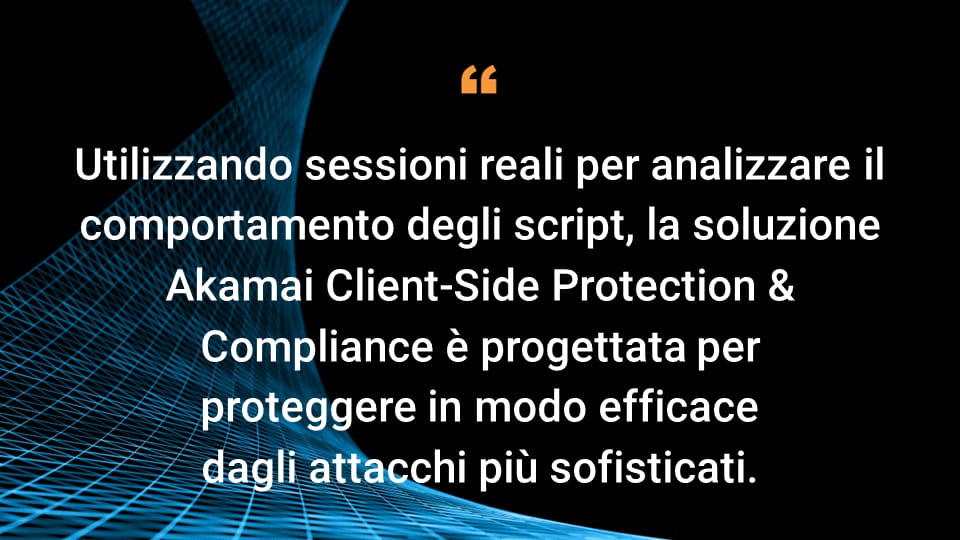 Utilizzando sessioni reali per analizzare il comportamento degli script, la soluzione Akamai Client-Side Protection & Compliance è progettata per proteggere in modo efficace dagli attacchi più sofisticati.