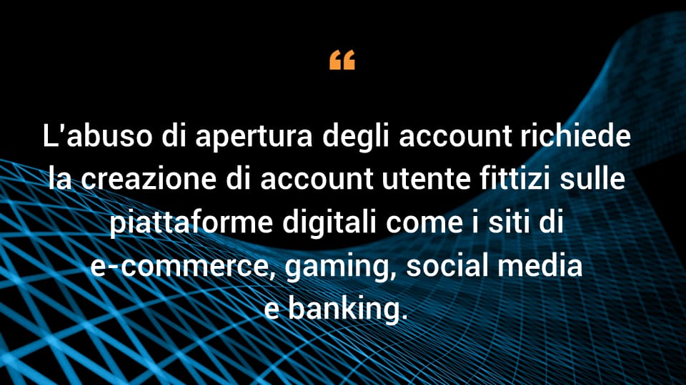 L'abuso di apertura degli account richiede la creazione di account utente fittizi sulle piattaforme digitali come i siti di e-commerce, gaming, social media e banking. 