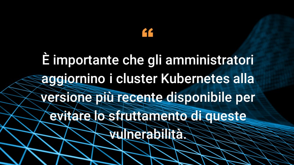 È importante che gli amministratori aggiornino i cluster Kubernetes alla versione più recente disponibile per evitare lo sfruttamento di queste vulnerabilità.