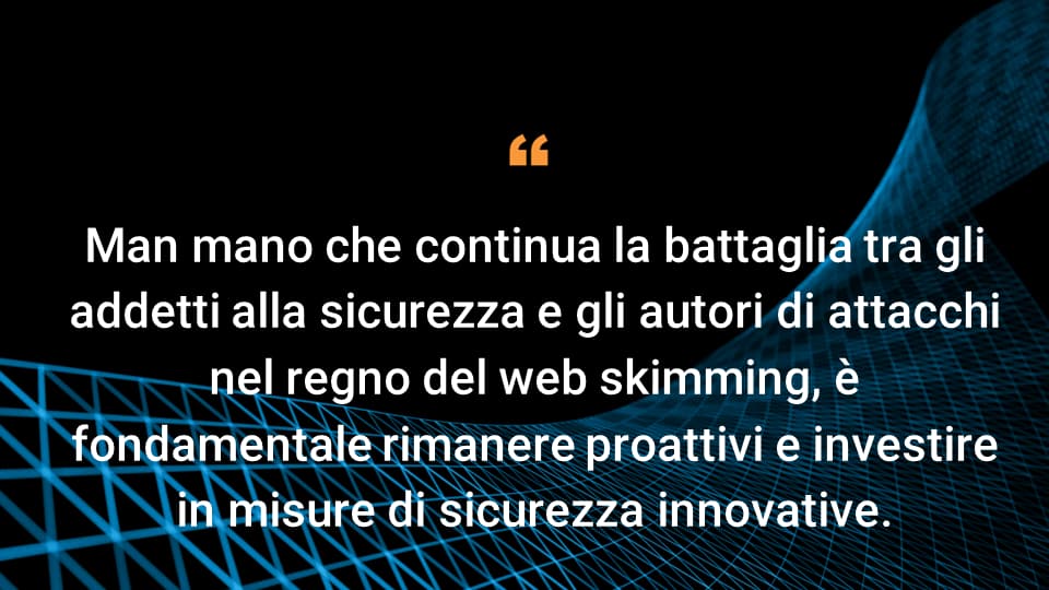 Man mano che continua la battaglia tra gli addetti alla sicurezza e gli autori di attacchi nel regno del web skimming, è fondamentale rimanere proattivi e investire in misure di sicurezza innovative.