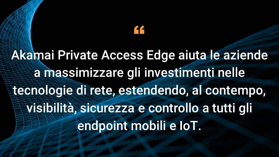 Akamai Private Access Edge aiuta le aziende a massimizzare gli investimenti nelle tecnologie di rete, estendendo, al contempo, visibilità, sicurezza e controllo a tutti gli endpoint mobili e IoT.