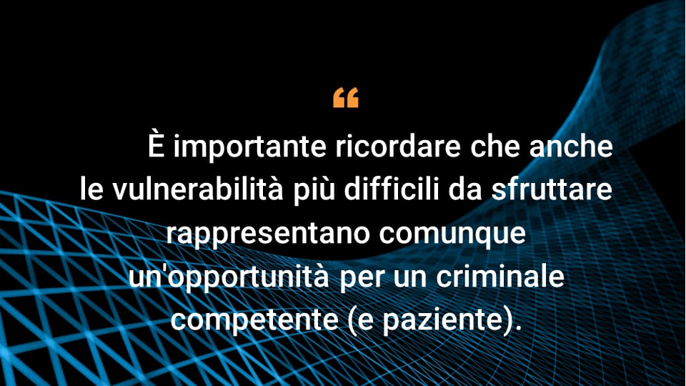 È importante ricordare che anche le vulnerabilità più difficili da sfruttare rappresentano comunque un'opportunità per un criminale competente (e paziente).