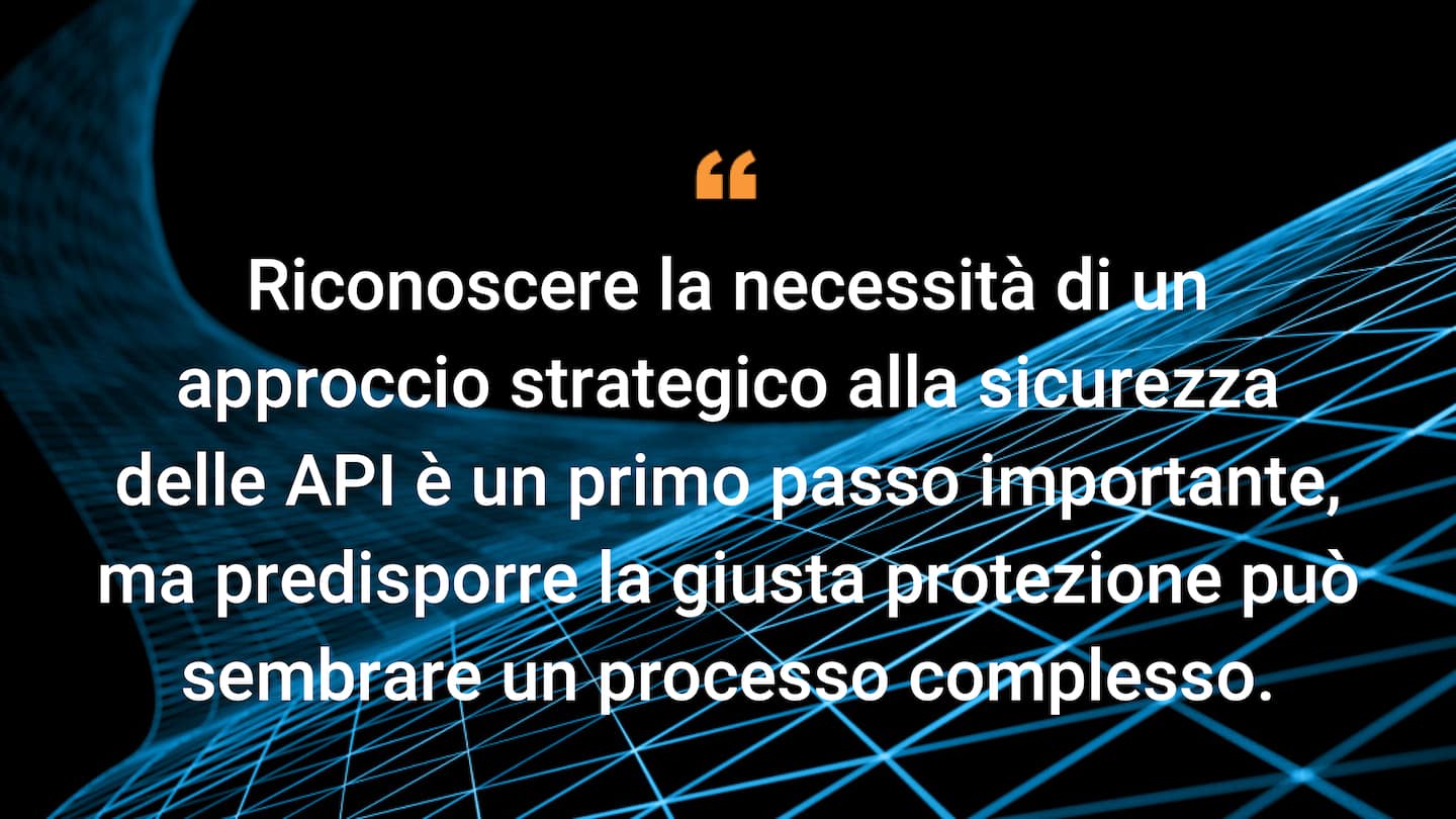 Riconoscere la necessità di un approccio strategico alla sicurezza delle API è un primo passo importante, ma predisporre la giusta protezione può sembrare un processo complesso.