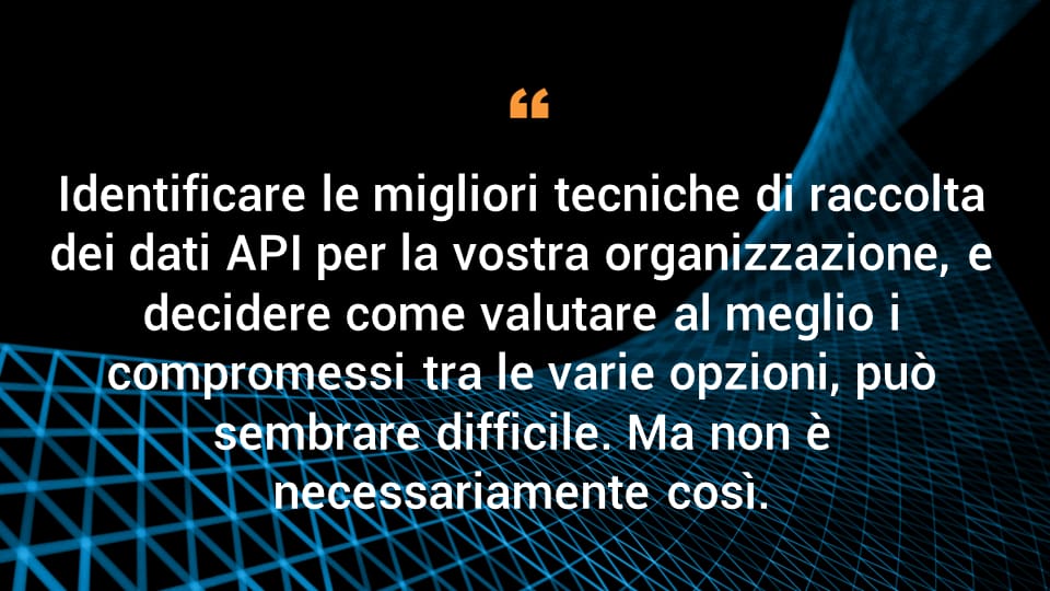 Identificare le migliori tecniche di raccolta dei dati API per la vostra organizzazione, e decidere come valutare al meglio i compromessi tra le varie opzioni, può sembrare difficile. Ma non è necessariamente così. 