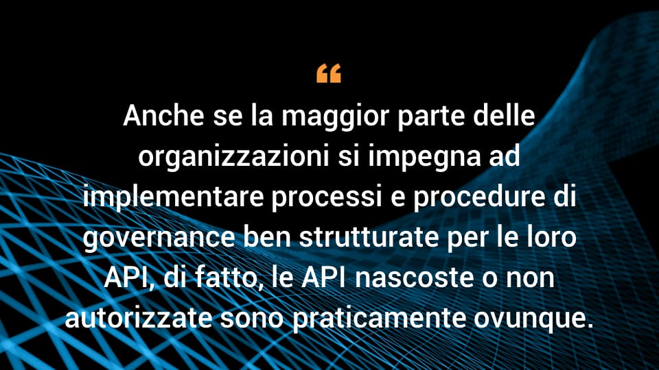 Anche se la maggior parte delle organizzazioni si impegna ad implementare processi e procedure di governance ben strutturate per le loro API, di fatto, le API nascoste o non autorizzate sono praticamente ovunque,