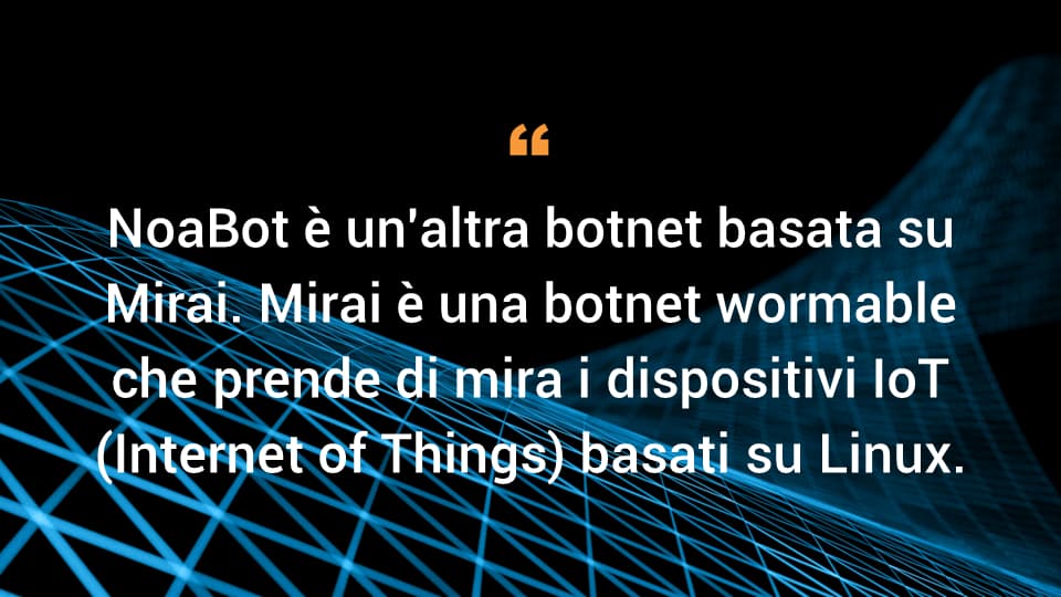 NoaBot è un'altra botnet basata su Mirai. Mirai è una botnet wormable che prende di mira i dispositivi IoT (Internet of Things) basati su Linux.