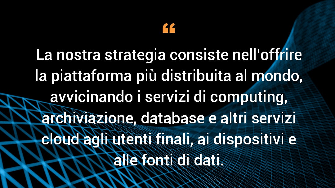 La nostra strategia consiste nell'offrire la piattaforma più distribuita al mondo, avvicinando i servizi di computing, archiviazione, database e altri servizi cloud agli utenti finali, ai dispositivi e alle fonti di dati.