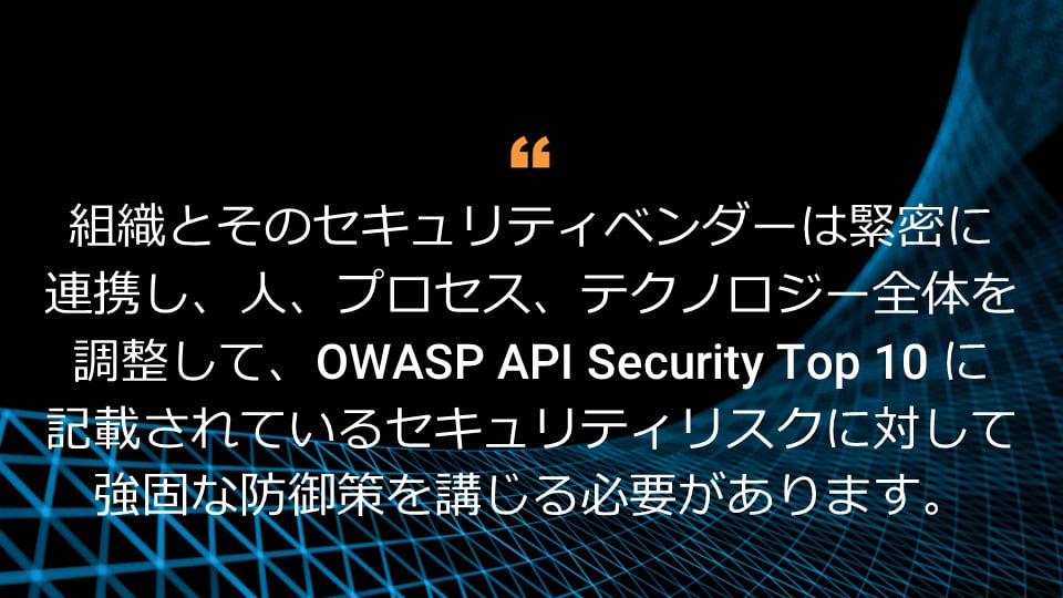組織とそのセキュリティベンダーは緊密に連携し、人、プロセス、テクノロジー全体を調整して、OWASP トップ 10 API セキュリティリスクに記載されているセキュリティリスクに対して強固な防御策を講じる必要があります。 