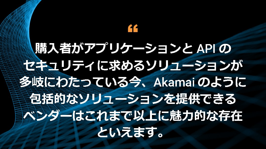 購入者がアプリケーションと API のセキュリティに求めるソリューションが多岐にわたっている今、Akamai のように包括的なソリューションを提供できるベンダーはこれまで以上に魅力的な存在といえます。