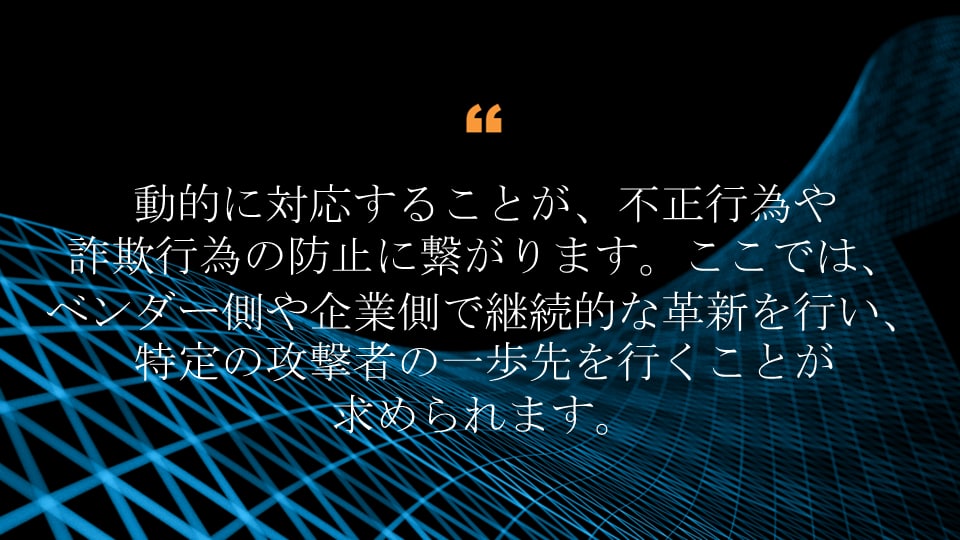 動的に対応することが、不正行為や詐欺行為の防止に繋がります。ここでは、ベンダー側や企業側で継続的な革新を行い、特定の攻撃者の一歩先を行くことが求められます。