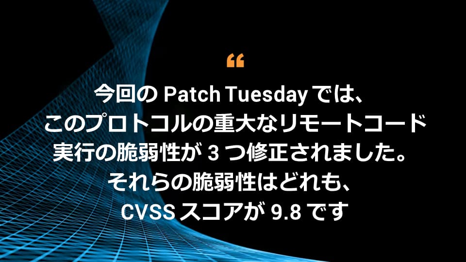 今回の Patch Tuesday では、このプロトコルの重大なリモートコード実行の脆弱性が 3 つ修正されました。それらの脆弱性はどれも、CVSS スコアが 9.8 です。