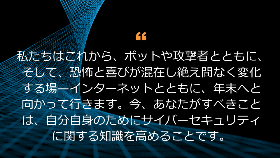 私たちはこれから、ボットや攻撃者とともに、そして、恐怖と喜びが混在し絶え間なく変化する場—インターネットとともに、年末へと向かって行きます。今、あなたがすべきことは、自分自身のためにサイバーセキュリティに関する知識を高めることです