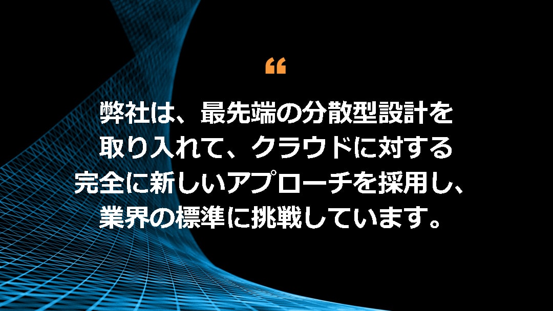 弊社は、最先端の分散型設計を取り入れて、クラウドに対する完全に新しいアプローチを採用し、業界の標準に挑戦しています。 