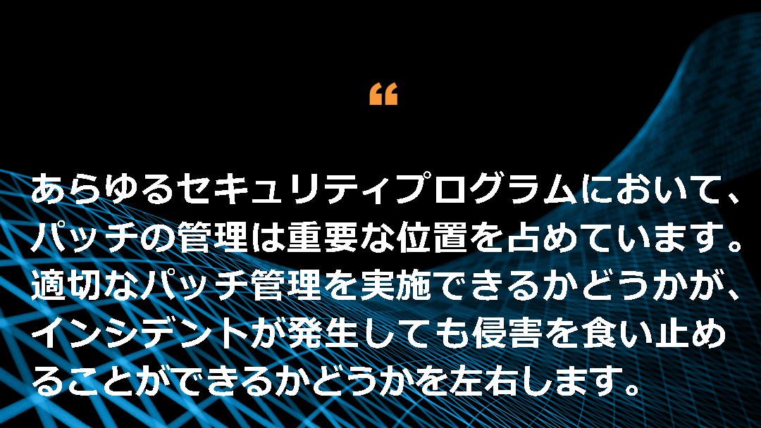 あらゆるセキュリティプログラムにおいて、パッチの管理は重要な位置を占めています。適切なパッチ管理を実施できるかどうかが、インシデントが発生しても侵害を食い止めることができるかどうかを左右します。