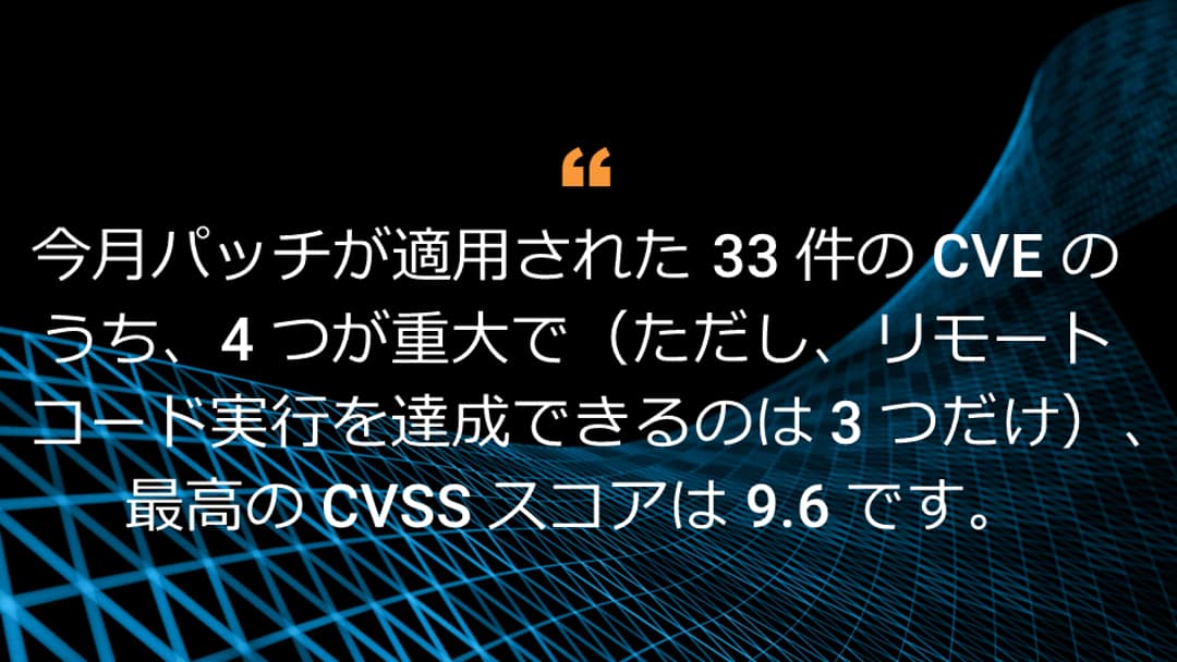 今月パッチが適用された 33 件の CVE のうち、4 つが重大で（ただし、リモートコード実行を達成できるのは 3 つだけ）、最高の CVSS スコアは 9.6 です。