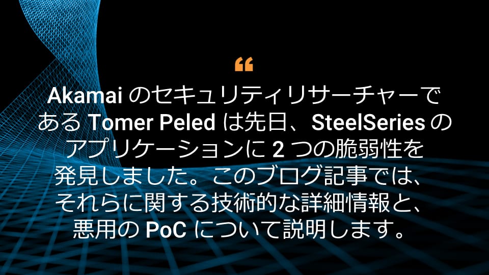 Akamai のセキュリティリサーチャーである Tomer Peled は先日、SteelSeries のアプリケーションに 2 つの脆弱性を発見しました。このブログ記事では、それらに関する技術的な詳細情報と、悪用の PoC について説明します。