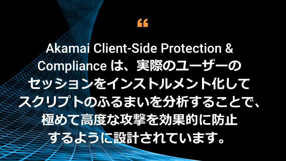 Akamai Client-Side Protection & Compliance は、実際のユーザーのセッションをインストルメント化してスクリプトのふるまいを分析することで、極めて高度な攻撃を効果的に防止するように設計されています。