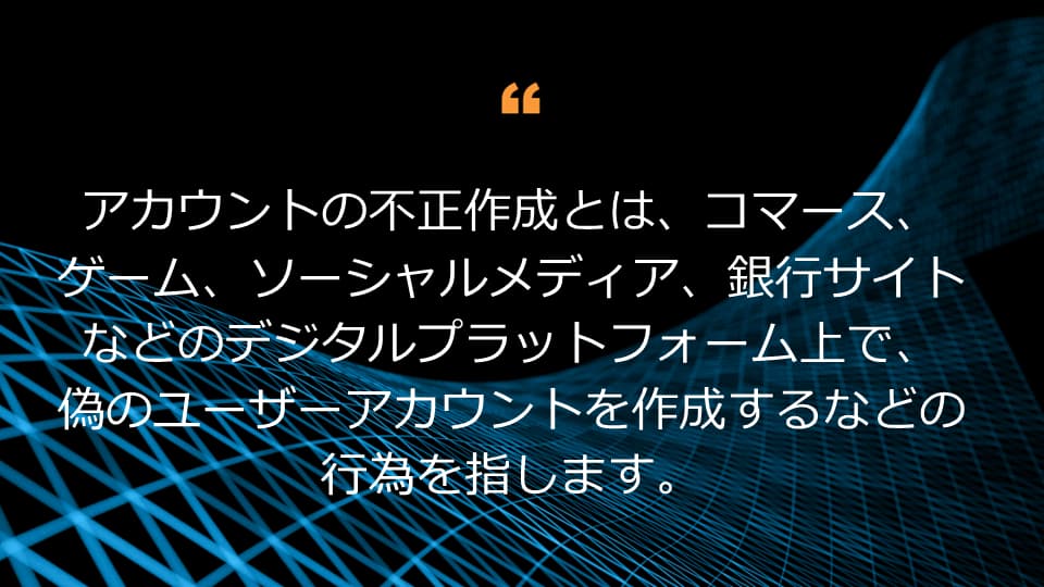 アカウントの不正作成とは、コマース、ゲーム、ソーシャルメディア、銀行サイトなどのデジタルプラットフォーム上で、偽のユーザーアカウントを作成するなどの行為を指します。 