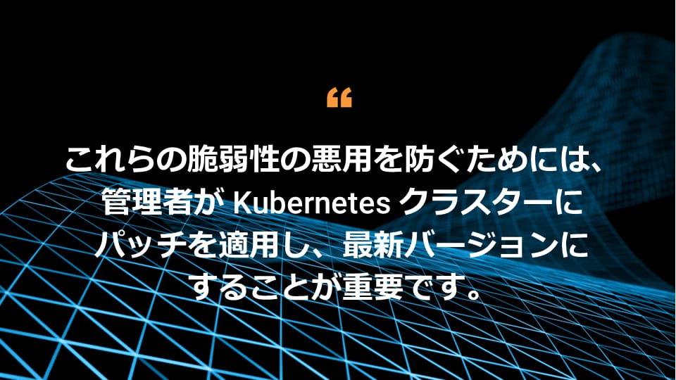 これらの脆弱性の悪用を防ぐためには、管理者が Kubernetes クラスターにパッチを適用し、最新バージョンにすることが重要です。