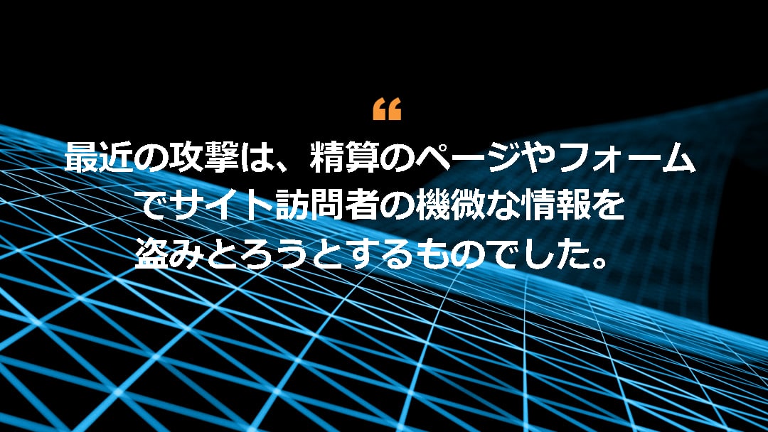 最近の攻撃は、精算のページやフォームでサイト訪問者の機微な情報を盗みとろうとするものでした。