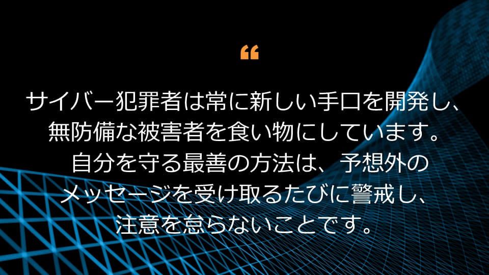 サイバー犯罪者は常に新しい手口を開発し、無防備な被害者を食い物にしています。  自分を守る最善の方法は、予想外のメッセージを受け取るたびに警戒し、注意を怠らないことです。