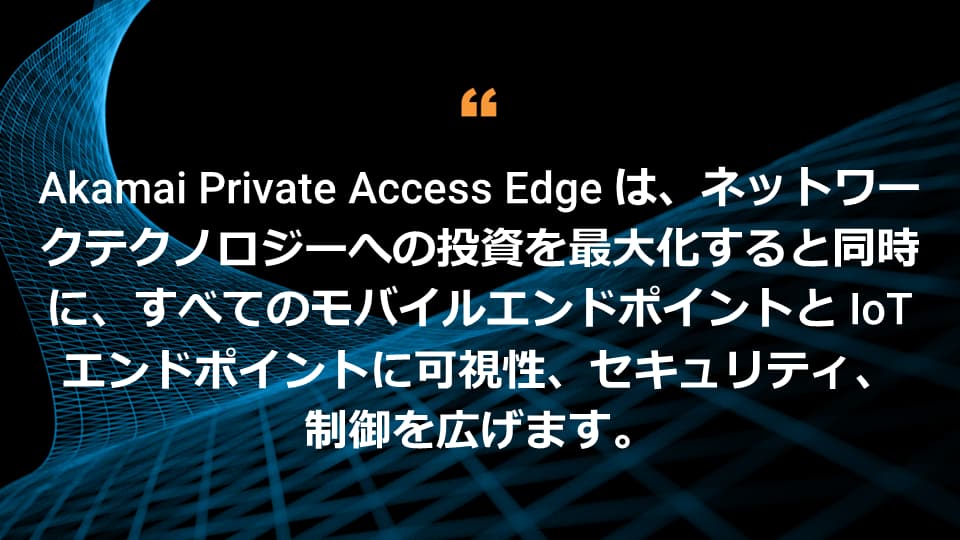 Akamai Private Access Edge は、モバイルおよび IoT のあらゆるエンドポイントの可視性、セキュリティ、制御を拡張しながら、ネットワークテクノロジーへの投資を最大限に活用できるよう支援します。